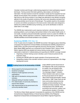 Volunteer monitors went through a skills training programme to learn participatory research
             techniques. Training covered information-gathering, data analysis, and sharing of
             information. The best incentive to boost the volunteers’ morale was the recognition by local
             officials and the people of the volunteers’ contribution to the betterment of the community.
             High drop-out rate among monitors in one village was attributed to local officials not paying
             attention to the results of quarterly monitoring, with some even dissuading volunteers from
             continuing activities due to the lack of financial gain. The quarterly reports on the situation
             on women and children put pressure on the local councils. Action plans were designed to
             address the problems identified during monitoring, such as the identification of sites for
             water tanks in one village.

             The CBCMS also implemented a quick response mechanism, allowing villagers to act on
             pressing problems, such as bringing malnourished children to the nearest health centre. In
             one locality, volunteers produced handicrafts to generate income to sustain the CBCMS. In
             another village, officials organised a contest for a neighbourhood clean-up drive where the
             CBCMS identified environmental sanitation to be a problem.

             Sustaining CBCMS (PDC Step 10)
             In the 14 years since its inception, the CBCMS has evolved. Inter-agency group networking
             composed of the Department of Social Welfare and Development (DSWD), Department of
             Health (DOH), and other government agencies and local units took place. The Minimum
             Basic Needs (MBN) approach as a component to then President Fidel V. Ramos’ Social
             Reform Agenda (SRA) was adopted and various training courses were undertaken
             nationwide to implement it. Institutionalising and expanding the CBCMS’ coverage included:
             l Organising a trainers’ training course to develop a pool of resource persons for the
                  expansion areas.
             l Including the CBCMS within the regular operation of local government units.
             l Designating a leader of the volunteer monitors to serve as a representative in the village
                  development council.


 BOX 17: Enabling Factors for the Sustainability of CBCMS     Under UNICEF and the Government of
                                                              the Philippines’ fifth country programme
     l   Strong support by the local government units.        for children, the old indicators were
     l   Sustained campaigns.                                 translated into “How Child-Friendly is
     l   Presence of well-organised community                 Your Barangay (village)?” indicators.
         organisations.                                       These indicators were used as a basis
     l   High spirit of volunteerism among community          for the annual search for the nation’s
         members.                                             “Most Child-Friendly Municipality” awards
     l   Adequate training of volunteer monitors.             that started in 1999. Today, there are still
     l   Firm determination of community members to           many communities doing community
         improve their situation.                             mapping and demonstrating how the
     l   High responsiveness by the government to the         indicators are being monitored. The level
         community identified needs.                          of development of the CBCMS varies
                                                              according to the economic, political, and
                                                              socio-economic situation in the areas.
             The Minimum Basic Needs approach incorporates the experience of the CBCMS and the
             Comprehensive Integrated Delivery of Social Services (CIDSS) of the Philippines’
             Department of Social Work and Development’s Social Reform Agenda Programme.

30
 