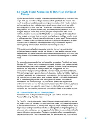 2.6 Private Sector Approaches to Behaviour and Social
    Change
Myriads of communication strategies have been used for almost a century to influence how
people think, feel and behave. The private sector, which spearheads this process, relies
heavily on evidence-based integrated marketing communication, which includes strategies
such as advertising, direct marketing, personal selling, promotional events and public
relation campaigns to name but a few. This approach to harnessing communication for
selling products and services provides many lessons for promoting behaviour and social
change in the social sector. Many of these principles are represented in the social
marketing literature, whose expert Dr. Philip Kotler and his colleague Dr. Gerald Zaltman
set out to apply commercial ideas to promote social goals, prompted by a question posed
by a fellow researcher, “Why can’t we sell brotherhood as we sell soap?” Social marketing
is as such understood as “the design, implementation, and control of programs calculated
to influence the acceptability of social ideas and involving considerations of product
planning, pricing, communication, distribution and marketing research.”35

While social marketing has been successful to varying degrees in promoting social
products and services, ranging from the use of soaps for hand washing, mosquito nets to
prevent malaria and ORS to treat diarrhoea, contemporary marketing does much more than
selling products. Successful marketers today use communication strategically to set new
trends.

The succeeding cases describe how two large global corporations, Pepsi India and Music
Television (MTV) in India, use innovative communication strategies to set trends and shape
lifestyles among its core audience members. The cases inform the critical role of ongoing
research to feel the pulse of its primary audience, the young people, and how
communication strategies can respond to the audiences’ needs, aspirations and dreams.
While both companies are global in their reach, these case studies highlight the importance
of culturally appropriate and locally resonant communication. Both companies have learned
that communication achieves results when strategies respond to the needs of its audience
and by consistently giving out the same message through different channels to all
intermediaries that influence change. The case studies reinforce the importance of
continuous innovation and use of creative communication to reach the audience, capture its
attention, and retain and expand its reach. In sum, in order to influence people in a
competitive and ever changing environment, communication has to be an ongoing process.

2.6.1 Connecting with Youth: The Pepsi Way36
This section draws on the presentation made by Mr Lloyd Mathias, Executive Vice
President, Marketing, Pepsi Co. India.

The Pepsi Co. India experience over the last 14 years provides many insights into how the
soft drink company has managed to position itself in the market through extensive research
on attitudes and behaviour of its primary users, the young people. The Pepsi story is about
the process of feeding research back into the advertising and marketing strategies not just
to increase sales, but to shape how young people feel and behave and create brand loyalty
towards different consumer products. Pepsi’s communication efforts are geared towards
making consumers drink Pepsi on a regular basis, day after day after day, forming a habit.

                                                                                              31
 