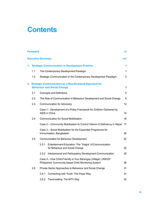 Contents

Foreword                                                                            xi

Executive Summary                                                                 xiii

1. Strategic Communication in Development Practice                                  1

   1.1     The Contemporary Development Paradigm                                    1

   1.2     Strategic Communication in the Contemporary Development Paradigm         2

2. Strategic Communication as a Results-based Approach for
   Behaviour and Social Change                                                      5

   2.1     Concepts and Definitions                                                 5

   2.2     The Role of Communication in Behaviour Development and Social Change     8

   2.3     Communication for Advocacy                                              12

           Case 1 – Development of a Policy Framework for Children Orphaned by
           AIDS in China                                                           14

   2.4     Communication for Social Mobilisation                                   16

           Case 2 – Community Mobilisation to Control Vitamin A Deficiency in Nepal 17

           Case 3 – Social Mobilisation for the Expanded Programme for
           Immunisation, Bangladesh                                                20

   2.5     Communication for Behaviour Development                                 22

           2.5.1 Entertainment-Education: The “Viagra” of Communication
                 for Behaviour and Social Change                                   22

           2.5.2 Interpersonal and Participatory Development Communication         25

           Case 4 – How Child-Friendly is Your Barangay (Village): UNICEF
           Philippines’ Community-based Child Monitoring System                    28

   2.6     Private Sector Approaches to Behaviour and Social Change                31

           2.6.1 Connecting with Youth: The Pepsi Way                              31

           2.6.2 Trend-setting: The MTV Way                                        33




                                                                                         iii
 