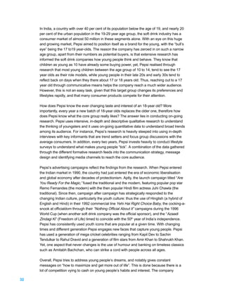 In India, a country with over 40 per cent of its population below the age of 19, and nearly 20
     per cent of the urban population in the 19-29 year age group, the soft drink industry has a
     consumer market of almost 50 million in these segments alone. With an eye on this huge
     and growing market, Pepsi aimed to position itself as a brand for the young, with the “bull’s
     eye” being the 17 to19 year-olds. The reason the company has zeroed in on such a narrow
     age group, apart from their numbers as potential buyers, is that extensive research has
     informed the soft drink companies how young people think and behave. They know that
     children as young as 10 have already some buying power, yet, Pepsi realised through
     research that most young children between the age group of 10 to 14, tend to see the 17
     year olds as their role models, while young people in their late 20s and early 30s tend to
     reflect back on days when they there about 17 or 18 years old. Thus, reaching out to a 17
     year old through communicative means helps the company reach a much wider audience.
     However, this is not an easy task, given that this target group changes its preferences and
     lifestyles rapidly, and that many consumer products compete for their attention.

     How does Pepsi know the ever changing taste and interest of an 18-year old? More
     importantly, every year a new batch of 18-year olds replaces the older one, therefore how
     does Pepsi know what the core group really likes? The answer lies in conducting on-going
     research. Pepsi uses intensive, in-depth and descriptive qualitative research to understand
     the thinking of youngsters and it uses on-going quantitative data to understand broad trends
     among its audience. For instance, Pepsi’s research is heavily steeped into using in-depth
     interviews with key informants that are trend setters and focus group discussions with the
     average consumers. In addition, every two years, Pepsi invests heavily to conduct lifestyle
     surveys to understand what makes young people “tick”. A combination of the data gathered
     through the different formative research feeds into the communication strategy, message
     design and identifying media channels to reach the core audience.

     Pepsi’s advertising campaigns reflect the findings from the research. When Pepsi entered
     the Indian market in 1990, the country had just entered the era of economic liberalisation
     and global economy after decades of protectionism. Aptly, the launch campaign titled “Are
     You Ready For the Magic,” fused the traditional and the modern, featuring popular pop star
     Remo Fernandes (the modern) with the then popular Hindi film actress Juhi Chawla (the
     traditional). Since then, campaign after campaign has strategically responded to the
     changing Indian culture, particularly the youth culture: thus the use of Hinglish (a hybrid of
     English and Hindi) in their 1992 commercial line Yehi Hai Right Choice Baby, the cocking-a-
     snook at officialdom through their “Nothing Official About It” campaigns during the 1996
     World Cup (when another soft drink company was the official sponsor), and the “Azaadi
     Zindagi Ki” (Freedom of Life) timed to coincide with the 50th year of India’s independence.
     Pepsi has consistently used youth icons that are popular at a given time. With changing
     times and different generation Pepsi engages new faces that capture young people. Pepsi
     has used a generation of mega cricket celebrities ranging from Kapil Dev to Sachin
     Tendulkar to Rahul Dravid and a generation of film stars from Amir Khan to Shahrukh Khan.
     Yet, one aspect that never changes is the use of humour and banking on timeless classics
     such as Amitabh Bachchan, who can strike a cord with people across all ages.

     Overall, Pepsi tries to address young people’s dreams, and notably gives constant
     messages on “how to maximize and get more out of life”. This is done because there is a
     lot of competition vying to cash on young people’s habits and interest. The company

32
 