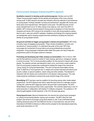 Communication Strategies Underpinning MTV’s Approach

     Qualitative research to develop youth-centred programs: Studies such as 2001
     Project Young provided insights into the identity and perception of the music channel
     among youth. A 2003 research provided key indicators about the attitudes of and influences
     on young people. Findings indicated “success and achievement” (equated with money and
     fame) were more important than “self-respect” to the youth. The 2004 Sources of Cool
     study indicated that 9 out of 10 Video Jokeys (VJs) rated as “cool” were from MTV. In
     addition, MTV conducts informal research among youth by dropping in on their favourite
     hangouts and haunts. MTV strives to be constantly in touch with young people by asking
     them to call in, write and visit MTV websites. Feedback and findings from ongoing research
     are strategically used to develop programmes that contribute to building the channel’s
     identity as young people centred.

     On-ground activities to trigger young people’s interest and participation: MTV finds
     innovative ways of engaging young people. These include competitions, concerts, and
     recruitment of “campus jockey’s” to understand the pulse of the youth. MTV also
     encourages the involvement of young interns and young professionals among their
     employees. Young employees understand often better their peers and help to keep the
     programmes suited to the target audience’s interests.

     Promoting and developing star Video Jockeys as trend-setters: The VJ Hunt in 1997
     was the first attempt to scout for a breed of “wise-cracking, glamorous, outrageous” people
     to anchor its shows. The VJ Hunts provided a platform for the channel to interact with young
     people. The selection process was telecast to reach out to, and involve a wider audience.
     Cool VJs and popular programmes contributed to building the image of the channel as
     “young, trendy, fun loving and fashionable.” The new VJs become trend-setters among
     youth. In 2002 the VJ hunt spanned over 17 weeks and involved multi-level promotions such
     as print, outdoor, on-ground auditions, viewer voting and other activities. This allowed for
     interaction with the viewers and involved them in the decision making process. The multi-
     media presence contributed to enhance the youth-centred image of the channel.

     Diversifying: MTV has been used as a platform for launching various other media related
     programmes. The MTV Starhunt was held to select the lead actors for a teenage romantic
     comedy film, while the MTV Gaga was held to discover fresh musical talents. The MTV
     Model Mission has produced three Indian supermodels. The channel’s latest foray is into TV
     serial production in collaboration with leading TV software companies. The auditions in 107
     cities brought together 22,000 aspirants, in the 16 to 30 years age group.

     Going beyond music: Beyond entertainment, the channel has carried social campaigns
     on curbing environmental pollution, leprosy and corruption. The MTV Rock the Vote
     program was aimed to encourage young adult viewers to vote. It has contributed towards
     creating awareness about HIV and AIDS and its star VJ Cyrus Barucha, was part of the
     International HIV/AIDS Conference in 2002 and the compeer for the international week-long
     youth panel discussions on HIV.




34
 