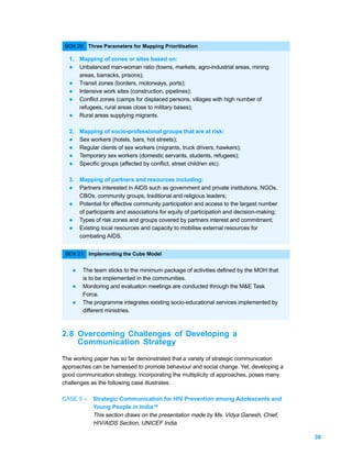 BOX 20: Three Parameters for Mapping Prioritisation

  1. Mapping of zones or sites based on:
  l Unbalanced man-woman ratio (towns, markets, agro-industrial areas, mining
     areas, barracks, prisons);
  l Transit zones (borders, motorways, ports);
  l Intensive work sites (construction, pipelines);
  l Conflict zones (camps for displaced persons, villages with high number of
     refugees, rural areas close to military bases);
  l Rural areas supplying migrants.


  2. Mapping of socio-professional groups that are at risk:
  l  Sex workers (hotels, bars, hot streets);
  l Regular clients of sex workers (migrants, truck drivers, hawkers);
  l Temporary sex workers (domestic servants, students, refugees);
  l Specific groups (affected by conflict, street children etc).


  3. Mapping of partners and resources including:
  l  Partners interested in AIDS such as government and private institutions, NGOs,
     CBOs, community groups, traditional and religious leaders;
  l Potential for effective community participation and access to the largest number
     of participants and associations for equity of participation and decision-making;
  l Types of risk zones and groups covered by partners interest and commitment;
  l Existing local resources and capacity to mobilise external resources for
     combating AIDS.


 BOX 21: Implementing the Cube Model


   l   The team sticks to the minimum package of activities defined by the MOH that
       is to be implemented in the communities.
   l   Monitoring and evaluation meetings are conducted through the M&E Task
       Force.
   l   The programme integrates existing socio-educational services implemented by
       different ministries.



2.8 Overcoming Challenges of Developing a
    Communication Strategy
The working paper has so far demonstrated that a variety of strategic communication
approaches can be harnessed to promote behaviour and social change. Yet, developing a
good communication strategy, incorporating the multiplicity of approaches, poses many
challenges as the following case illustrates.

CASE 5 –   Strategic Communication for HIV Prevention among Adolescents and
           Young People in India 40
           This section draws on the presentation made by Ms. Vidya Ganesh, Chief,
           HIV/AIDS Section, UNICEF India.

                                                                                         39
 