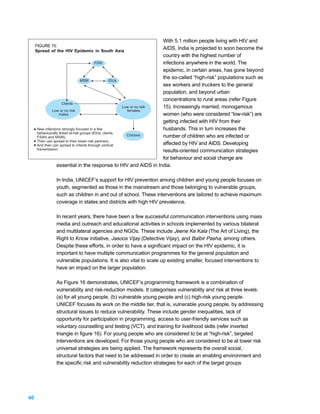 With 5.1 million people living with HIV and
     FIGURE 15:
     Spread of the HIV Epidemic in South Asia
                                                                        AIDS, India is projected to soon become the
                                                                        country with the highest number of
                                           FSW                          infections anywhere in the world. The
                                                                        epidemic, in certain areas, has gone beyond
                                                                        the so-called “high-risk” populations such as
                                  MSM               IDUs
                                                                        sex workers and truckers to the general
                                                                        population, and beyond urban
                                                                        concentrations to rural areas (refer Figure
                      Clients
                                                         Low or no risk 15). Increasingly married, monogamous
              Low or no risk                               females
                   males                                                women (who were considered “low-risk”) are
                                                                        getting infected with HIV from their
     New infections strongly focused in a few                           husbands. This in turn increases the
     behaviourally linked at-risk groups (IDUs, clients,
                                                           Children     number of children who are infected or
     FSWs and MSM),
     Then can spread to their lower-risk partners,
     And then can spread to infants through vertical                    affected by HIV and AIDS. Developing
     transmission.                                                      results-oriented communication strategies
                                                                        for behaviour and social change are
                 essential in the response to HIV and AIDS in India.

              In India, UNICEF’s support for HIV prevention among children and young people focuses on
              youth, segmented as those in the mainstream and those belonging to vulnerable groups,
              such as children in and out of school. These interventions are tailored to achieve maximum
              coverage in states and districts with high HIV prevalence.

              In recent years, there have been a few successful communication interventions using mass
              media and outreach and educational activities in schools implemented by various bilateral
              and multilateral agencies and NGOs. These include Jeene Ke Kala (The Art of Living), the
              Right to Know initiative, Jasoos Vijay (Detective Vijay), and Balbir Pasha, among others.
              Despite these efforts, in order to have a significant impact on the HIV epidemic, it is
              important to have multiple communication programmes for the general population and
              vulnerable populations. It is also vital to scale up existing smaller, focused interventions to
              have an impact on the larger population.

              As Figure 16 demonstrates, UNICEF’s programming framework is a combination of
              vulnerability and risk-reduction models. It categorises vulnerability and risk at three levels:
              (a) for all young people, (b) vulnerable young people and (c) high-risk young people.
              UNICEF focuses its work on the middle tier, that is, vulnerable young people, by addressing
              structural issues to reduce vulnerability. These include gender inequalities, lack of
              opportunity for participation in programming, access to user-friendly services such as
              voluntary counselling and testing (VCT), and training for livelihood skills (refer inverted
              triangle in figure 16). For young people who are considered to be at “high-risk”, targeted
              interventions are developed. For those young people who are considered to be at lower risk
              universal strategies are being applied. The framework represents the overall social,
              structural factors that need to be addressed in order to create an enabling environment and
              the specific risk and vulnerability reduction strategies for each of the target groups




40
 