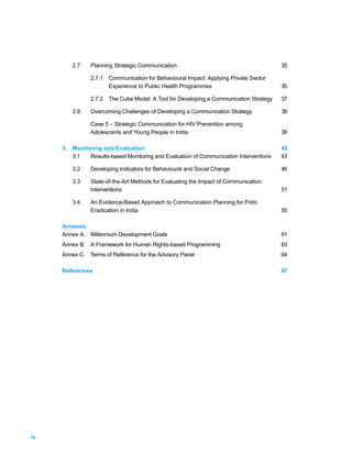 2.7    Planning Strategic Communication                                        35

               2.7.1 Communication for Behavioural Impact: Applying Private Sector
                     Experience to Public Health Programmes                            35

               2.7.2 The Cube Model: A Tool for Developing a Communication Strategy    37

        2.8    Overcoming Challenges of Developing a Communication Strategy            39

               Case 5 – Strategic Communication for HIV Prevention among
               Adolescents and Young People in India                                   39

     3. Monitoring and Evaluation                                                      43
        3.1   Results-based Monitoring and Evaluation of Communication Interventions   43

        3.2    Developing Indicators for Behavioural and Social Change                 46

        3.3    State-of-the-Art Methods for Evaluating the Impact of Communication
               Interventions                                                           51

        3.4    An Evidence-Based Approach to Communication Planning for Polio
               Eradication in India                                                    55

     Annexes
     Annex A. Millennium Development Goals                                             61
     Annex B. A Framework for Human Rights-based Programming                           63
     Annex C. Terms of Reference for the Advisory Panel                                64

     References                                                                        67




iv
 
