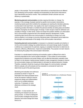 people, in this example. The communication interventions as described above are different
from developing communication materials and broadcasting as stand alone interventions.
Such interventions are hard to monitor. Their contributions remain unknown and cost
efficiency is questionable.

Monitoring planned communication provides ongoing information on change. For
example, in the coverage of people reached by specific communication interventions,
monitoring results would inform whether the campaigns are reaching the intended audiences,
to what extent it did reach them, how rapidly is the reach increasing and so forth. While
monitoring provides information on whether the planned activities are taking place and whether
indicators of progress are showing signs of change, it does not give a basis for attribution and
causality of change. In other words, it does not answer the question whether or to what extent
has a communication programme led to the intended behaviour development. Further,
monitoring data cannot show how communication is contributing to change, but it only
informs whether or not change is occurring. Monitoring data in themselves cannot determine
the strengths and weaknesses of the design of the communication interventions.

Evaluating planned communication is necessary to understand causality and whether or
not the communication strategy has yielded behaviour and social change results. Evaluation
is defined as an assessment of a planned, ongoing or completed intervention to determine its
relevance, efficiency, effectiveness, impact and sustainability. The purpose is to learn lessons
for enhancing the quality of the communication intervention.

Evaluation in a results-based monitoring and evaluation system is different from what is
commonly described as the “end-of–project evaluation.” In the context of communication
programmes for behaviour and social change, such an after-the-intervention evaluation does
not feed in to the decision making process needed to make management changes to improve
the communication design and implementation to stimulate the desired behaviour changes.
Therefore, evaluation should be on-going at critical stages of a communication campaign.
What to evaluate, who will evaluate and how evaluation is conducted all need to be
determined as part of the planning process.

Monitoring and evaluation are continuous
processes as shown in Figure 18.                FIGURE 18:
                                                Monitoring and Evaluation as a Continuous Process
Information from these processes has to
be fed into decision making to improve                                            Strategic results

programme design and implementation
and in turn to re-define behaviour
                                                                              Behaviour change outcome
outcomes, if necessary, to more
effectively contribute to the strategic
                                                                          Program design and implementation
result.

Evaluation - in close tandem with
                                                                             Decision making processes
monitoring and research and as an on-
going process - is critical to distinguish
communication strategies that promote             Monitoring for course         Evaluation for lessons        Research to provide
                                                       correction                      learned                    evidence
behaviour and social change from those
that do not.

                                                                                                                                    45
 