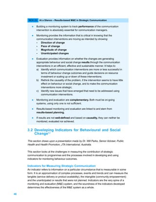 BOX 23: At a Glance – Results-based M&E in Strategic Communication

        l    Building a monitoring system to track performance of the communication
             intervention is absolutely essential for communication managers.

        l    Monitoring provides the information that is critical in knowing that the
             communication interventions are moving as intended by showing:
             - Direction of change
             - Pace of change
             - Magnitude of change
             - Unanticipated changes

        l    Evaluation provides information on whether the changes are generating
             appropriate behaviour and social change results through the communication
             interventions in an efficient, effective and sustainable manner. It helps to:
             a) Identify which communication interventions are more or less successful in
                  terms of behaviour change outcomes and guide decisions on resource
                  investment or scaling up or down of these interventions;
             b) Rethink the causality of the problem, if the intervention seems to have little
                  effect on behaviour or social change, and to make the communication
                  interventions more strategic;
             c) Identify new issues that have emerged that need to be addressed using
                  communication interventions.

        l    Monitoring and evaluation are complementary. Both must be on-going
             systems, using only one is not sufficient.

        l    Results-based monitoring and evaluation are linked to and stem from
             results-based planning.

        l    If results are not well-defined and based on causality, they can neither be
             monitored, evaluated nor achieved.


     3.2 Developing Indicators for Behavioural and Social
         Change42

     This section draws upon a presentation made by Dr. Will Parks, Senior Adviser, Public
     Health and Health Promotion, JTA International, Australia.

     This section looks at the challenges in measuring the contribution of strategic
     communication to programmes and the processes involved in developing and using
     indicators for monitoring behaviour outcomes.

     Indicators for Measuring Strategic Communication
     An indicator refers to information on a particular circumstance that is measurable in some
     form. It is an approximation of complex processes, events and trends and can measure the
     tangible (service delivery or product availability), the intangible (community empowerment)
     and the unanticipated or results that were not planned. Indicators are the very spine of a
     monitoring and evaluation (M&E) system, and the soundness of the indicators developed
     determines the effectiveness of the M&E system as a whole.

46
 