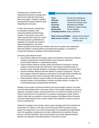 Indicators give an indication of the           BOX 24: Characteristics of Indicators for Measuring Change
magnitude and direction of change over a
period of time rather than informing us
                                                  Clear:                  Precise and unambiguous
about every aspect. Therefore, indicators
                                                  Relevant:               Appropriate for the change
are approximate markers helpful for those
                                                  Specific:               Linked to the strategic goals
interpreting the information.
                                                  Economic:               Affordable and available
                                                  Adequate:               Sufficient to assess change
To date, there has been a strong focus
                                                  Monitorable:            Can be validated
on quantitative indicators, often
                                                  Culturally sensitive:   Easily understood
measuring relatively important things;
however, in this process, some of the
                                                  Need not be quantifiable – Quality may be relevant
really important factors which do not lend
                                                  Need not be a number –           Pictures, stories, etc.
themselves easily to quantification are
                                                                                   could be used
neglected. For example, the number of
people participating in a new social
network (quantity) will be used as an indicator rather than the quality of the relationships
within that network. In keeping with the new development paradigm, it is important to
increase the emphasis on qualitative social change indicators.

Commonly used indicators remain:
l Input Indicators: Measure the quantity, quality and timeliness of resources provided for
   a project or programme for example funding, human resources, equipment;
   communication materials, or organisational capacity.
l Output Indicators: Measure quantity; quality and timeliness of products or services
   created or provided through use of the inputs. They measure immediate results, for
   example number of people exposed to a message or participating in community action.
l Outcome Indicators: Measure short-term effects of a project or programme. They are
   often changes in behaviour following an intervention, for example number of families who
   say that they took their child for vaccination after watching a TV spot on polio.
l Impact Indicators: Measure long-term effects on the people and their surroundings. For
   example increase in the percentage of routinely immunised children in a region or a
   country following years of programmatic intervention.

Strategic communication must lead to behaviour and social changes, however, the impact
cannot be demonstrated within a short span of time. In this context, indicators can be proxy
signposts or progress markers; measures that inform us not about the ultimate outcome or
impact, but that we are on the right track. For example, increasing the number of girls in
school is often cited as a predictor of economic progress or the different kinds of financial
and family related decisions that a woman makes in the household is used as a proxy for
women’s empowerment.

Indicators for strategic communication need to capture changes both at the individual and
social levels. For instance, in the case of an HIV prevention effort focussed on young
people, the change has to occur at the individual level of young people (key stakeholders)
and in the capabilities of people who can make a difference such as teachers (through
training in life skills education). Hence input indicators may include capacity-building of
teachers and integration of life skills education in the school curricula.


                                                                                                          47
 