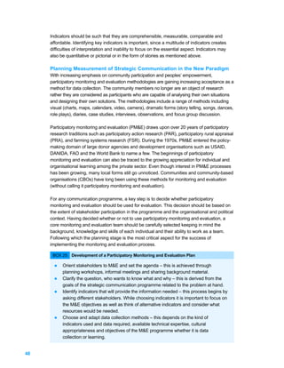 Indicators should be such that they are comprehensible, measurable, comparable and
     affordable. Identifying key indicators is important, since a multitude of indicators creates
     difficulties of interpretation and inability to focus on the essential aspect. Indicators may
     also be quantitative or pictorial or in the form of stories as mentioned above.

     Planning Measurement of Strategic Communication in the New Paradigm
     With increasing emphasis on community participation and peoples’ empowerment,
     participatory monitoring and evaluation methodologies are gaining increasing acceptance as a
     method for data collection. The community members no longer are an object of research
     rather they are considered as participants who are capable of analysing their own situations
     and designing their own solutions. The methodologies include a range of methods including
     visual (charts, maps, calendars, video, camera), dramatic forms (story telling, songs, dances,
     role plays), diaries, case studies, interviews, observations, and focus group discussion.

     Participatory monitoring and evaluation (PM&E) draws upon over 20 years of participatory
     research traditions such as participatory action research (PAR), participatory rural appraisal
     (PRA), and farming systems research (FSR). During the 1970s, PM&E entered the policy-
     making domain of large donor agencies and development organisations such as USAID,
     DANIDA, FAO and the World Bank to name a few. The beginnings of participatory
     monitoring and evaluation can also be traced to the growing appreciation for individual and
     organisational learning among the private sector. Even though interest in PM&E processes
     has been growing, many local forms still go unnoticed. Communities and community-based
     organisations (CBOs) have long been using these methods for monitoring and evaluation
     (without calling it participatory monitoring and evaluation).

     For any communication programme, a key step is to decide whether participatory
     monitoring and evaluation should be used for evaluation. This decision should be based on
     the extent of stakeholder participation in the programme and the organisational and political
     context. Having decided whether or not to use participatory monitoring and evaluation, a
     core monitoring and evaluation team should be carefully selected keeping in mind the
     background, knowledge and skills of each individual and their ability to work as a team.
     Following which the planning stage is the most critical aspect for the success of
     implementing the monitoring and evaluation process.

      BOX 25: Development of a Participatory Monitoring and Evaluation Plan

       l   Orient stakeholders to M&E and set the agenda – this is achieved through
           planning workshops, informal meetings and sharing background material.
       l   Clarify the question, who wants to know what and why – this is derived from the
           goals of the strategic communication programme related to the problem at hand.
       l   Identify indicators that will provide the information needed – this process begins by
           asking different stakeholders. While choosing indicators it is important to focus on
           the M&E objectives as well as think of alternative indicators and consider what
           resources would be needed.
       l   Choose and adapt data collection methods – this depends on the kind of
           indicators used and data required, available technical expertise, cultural
           appropriateness and objectives of the M&E programme whether it is data
           collection or learning.


48
 