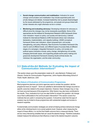 l   Social change communication and mobilisation: Indicators for social
        change communication and mobilisation may include expanded public and
        private dialogue and debate, increased leadership role by people disadvantaged
        by the issues addressed by the programme, and people and groups linked with
        similar interests who might otherwise not be in contact.

    l   Monitoring and evaluating advocacy: Developing indicators for advocacy is
        difficult since the changes may not be necessarily quantifiable. Some of the
        approaches are the Institute for Development Research (IDR) framework (three
        main indicators: impact on policy, civil society and democracy), Catholic
        Institute for International Relations (CIIR) framework (three main indicators:
        declaratory, implementation, and capacity building), USAID conceptual
        framework (three main indicators: citizen empowerment, civil society
        strengthening, and policy influence), New Economic Foundation framework (the
        need to work at different levels, and different types of success likely at different
        stages of a campaign), integrated framework on policy, civil society and
        political space (indicators include: policy change, strengthening civil society,
        enlarging democratic space, and supporting people-centre policy making) and
        grassroots development framework (tracking results at three levels: the
        individual, the organisation, and the wider community).




3.3 State-of-the-Art Methods for Evaluating the Impact of
    Communication Interventions45
This section draws upon the presentation made by Dr. Jane Bertrand, Professor and
Director, Centre for Communication Programmes, Johns Hopkins Bloomberg School of
Public Health, Baltimore, USA.

The Nature of Evaluation of Communication Programmes
Most programme planners and donor agencies want to answer the question: did this
programme have an impact? Some are satisfied to demonstrate that change occurred on
specific outcomes related to the project objectives. However, these changes may or may
not have occurred because of the programme. Other factors may also have contributed to
the results. Thus, evaluators try to go one step further to answer the question: did change
occur that is attributable to the communication intervention? This section covers four
methods that are useful in answering this question. It should be noted that this type of
analysis may be limited to those programmes with substantial budgets and access to
research expertise.

Fundamentally communication strategies are aimed at helping achieve behavioural change
either at the individual level or at a social systemic level. However, when measuring the
impact of these efforts, it is not the final health outcome that is measured directly. There
are too many intervening variables that can cause the desired change. Therefore evaluators
instead measure the behaviours that influence or lead to the desired long-term outcome.


                                                                                               51
 