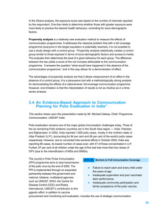 In the Ghana analysis, the exposure score was based on the number of channels reported
by the respondent. One then tests to determine whether those with greater exposure were
more likely to practice the desired health behaviour, controlling for socio-demographic
factors.

Propensity analysis is a relatively new evaluation method to measure the effects of
communication programmes. It addresses the classical problem that with a full coverage
programme (everyone in the target population is potentially reached), it is not possible to
use a study design with a control group. Propensity analysis statistically creates a control
group similar to those exposed in terms of socio-demographic factors and access to media.
The evaluator then determines the level of a given behaviour for each group. The difference
between the two yields a score of the net increase attributable to the communication
programme. It answers the question “what would have happened in the absence of the
communication programme,” and in this way allows for a demonstration of effect.

The advantages of propensity analysis are that it allows measurement of an effect in the
absence of a control group. It is a persuasive tool with a methodologically strong analysis
for demonstrating the effects of a national-level, full-coverage communication programme.
However, one limitation is that the interpretation of results is not as intuitive as in a time-
series analysis.



3.4 An Evidence-Based Approach to Communication
    Planning for Polio Eradication in India47

This section draws upon the presentation made by Mr. Michael Galway, Chief, Programme
Communication, UNICEF India.

Polio eradication remains one of the major global immunisation challenges today. Three of
the six remaining Polio endemic countries are in the South Asia region — India, Pakistan
and Afghanistan. In 2002, India reported 1,600 polio cases, mostly in the northern state of
Uttar Pradesh (U.P.), accounting for 84 per cent and 68 per cent of the world’s polio cases
respectively. However, due to concerted inter-sectoral efforts in October 2004, India was
reporting 68 cases, its lowest number of cases ever, with 47 of these concentrated in U.P.
Further, 97 per cent of all children under the age of five had had more than four doses of
OPV (due to the intensification of NIDs and SNIDs).

The country’s Polio Pulse Immunisation         BOX 29: Barriers to Full immunisation Coverage
(PPI) programme aims to stop transmission
of the polio virus by the end of 2005. The
                                                  l Failure to reach each and every child under
PPI is implemented through an expanded
                                                      five years of age.
partnership between the government and
                                                  l Inadequate supervision and poor vaccinator
national, bilateral, multilateral agencies
                                                      team performance.
such as UNICEF, WHO, the Centre for
                                                  l Inadequate community participation and
Disease Control (CDC) and Rotary
                                                      family acceptance of the polio vaccine.
International. UNICEF’s contribution to this
gigantic effort, in addition to vaccine
procurement and monitoring and evaluation, includes the use of strategic communication.

                                                                                                  55
 