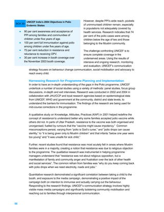 UNICEF India’s 2004 Objectives in Polio            However, despite PPI’s wide reach, pockets
BOX 30:                                                       of unimmunised children remain, especially
           Endemic States
                                                              in populations not adequately covered by
     l   90 per cent awareness and acceptance of              health services. Research indicates that 74
         PPI among families and communities of                per cent of the polio cases were among
         children under five years of age.                    children below the age of two and those
     l   100 per cent full immunisation against polio         belonging to the Muslim community.
         among children under five years of age.
     l   70 per cent reduction in resistance and        The challenge confronting UNICEF is to
         reluctance to receiving OPV.                   ensure complete coverage in the
     l   30 per cent increase in booth coverage over    underserved areas. Using the results of
         the November 2003 booth coverage.              intensive and ongoing research, monitoring
                                                        and evaluation, UNICEF’s communication
             strategy focuses on behaviour change communication, social mobilisation and advocacy to
             reach every child.

             Harnessing Research for Programme Planning and Implementation
             In order to have an in-depth understanding of the gaps in the Polio programme, UNICEF
             undertook a number of social studies using a variety of methods: panel studies, focus group
             discussions, in-depth and exit interviews. Research was conducted in 2002 and 2004 in
             collaboration with JHU/CCP and local research agencies based on epidemiological data
             from UNICEF, WHO and government at the community, district and state levels, to
             understand the barriers for immunisation. The findings of the research are being used for
             mid-course corrections in the programme.

             A qualitative study on Knowledge, Attitudes, Practices (KAP) in 2001 helped redefine the
             concept of resistance to understand better why some families accepted polio vaccine while
             others did not. In parts of Uttar Pradesh, resistance to the vaccine was both organised and
             unorganised, fuelled by rumours that the “vaccine might cause impotency.” Common
             misconceptions persist, varying from “polio is God’s curse,” and ”polio drops can cause
             sterility,” to ”it is being given only to Muslim children” and that infants “below one year were
             too young” and ”it was unsafe for sick child.”

             Further, recent studies found that resistance was most acutely felt in areas where Muslim
             families were in a majority, creating a notion that resistance was due to religious objection
             to the programme. The qualitative research was instrumental in helping programme
             managers understand that “resistance was not about religious opposition, but a
             manifestation of family and community anger and frustration over the lack of other health
             and social services”. The common refrain from families was “why do you keep coming back
             with polio drops when we need electricity, roads and jobs.”

             Quantitative research demonstrated a significant correlation between taking a child to the
             booth, and exposure to the media campaign, demonstrating a positive impact of the
             campaign both on intention to immunise and actually carrying out the behaviour.
             Responding to the research findings, UNICEF’s communication strategy involves highly
             visible mass media campaigns and significantly bolstering community mobilisation and
             reaching out to families through interpersonal communication.


56
 