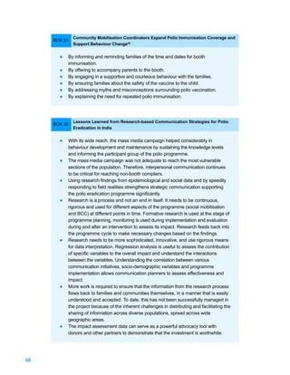Community Mobilisation Coordinators Expand Polio Immunisation Coverage and
     BOX 31:
               Support Behaviour Change48


       l   By informing and reminding families of the time and dates for booth
           immunisation.
       l   By offering to accompany parents to the booth.
       l   By engaging in a supportive and courteous behaviour with the families.
       l   By ensuring families about the safety of the vaccine to the child.
       l   By addressing myths and misconceptions surrounding polio vaccination.
       l   By explaining the need for repeated polio immunisation.




               Lessons Learned from Research-based Communication Strategies for Polio
     BOX 32:
               Eradication in India


       l   With its wide reach, the mass media campaign helped considerably in
           behaviour development and maintenance by sustaining the knowledge levels
           and informing the participant group of the polio programme.
       l   The mass media campaign was not adequate to reach the most vulnerable
           sections of the population. Therefore, interpersonal communication continues
           to be critical for reaching non-booth compliers.
       l   Using research findings from epidemiological and social data and by speedily
           responding to field realities strengthens strategic communication supporting
           the polio eradication programme significantly.
       l   Research is a process and not an end in itself. It needs to be continuous,
           rigorous and used for different aspects of the programme (social mobilisation
           and BCC) at different points in time. Formative research is used at the stage of
           programme planning, monitoring is used during implementation and evaluation
           during and after an intervention to assess its impact. Research feeds back into
           the programme cycle to make necessary changes based on the findings.
       l   Research needs to be more sophisticated, innovative, and use rigorous means
           for data interpretation. Regression analysis is useful to assess the contribution
           of specific variables to the overall impact and understand the interactions
           between the variables. Understanding the correlation between various
           communication initiatives, socio-demographic variables and programme
           implementation allows communication planners to assess effectiveness and
           impact.
       l   More work is required to ensure that the information from the research process
           flows back to families and communities themselves, in a manner that is easily
           understood and accepted. To date, this has not been successfully managed in
           the project because of the inherent challenges in distributing and facilitating the
           sharing of information across diverse populations, spread across wide
           geographic areas.
       l   The impact assessment data can serve as a powerful advocacy tool with
           donors and other partners to demonstrate that the investment is worthwhile.




60
 