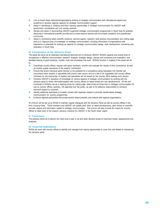 4.   Link up South Asian institutions/organisations working on strategic communication with international experts and
     academia to develop regional capacity for strategic communication support.
5.   Assist in identifying or initiating short-term training opportunities in strategic communication for UNICEF staff,
     government counterparts and civil society partners
6.   Review and assist in documenting UNICEF-supported strategic communication programmes in South Asia for possible
     discourse in international scientific journals and to share lessons learned with the broader academic and practitioners’
     community.
7.   Assist in contributing latest scientific evidence, seminal papers, research, best practice documentation and cutting edge
     tools to a ‘regional body of knowledge’ on strategic communication, including information of organisations with
     experience or potentials for building up capacity for strategic communication design, tools development, monitoring and
     evaluation in South Asia.

IV. Coordination of the Advisory Panel
The panel will serve as an extended international technical arm to enhance UNICEF ROSA’s capacity and overall level of
competence in effective communication research, analysis, strategic design, training and monitoring and evaluation, and
facilitate sharing of good practices, models, tools and processes that work. ROSA’s function in respect of the panel will be
to:
l       Coordinate country offices’ request with panel members, monitor and evaluate the results of their consultancy, as well
        as monitor quality assurance of the experts’ contribution.
l       Ensure that where individual panel member is not available for a consultancy being requested, the member will
        recommend other experts or specialists with proven track record, and at a rate to be negotiated with country offices.
        Contracts for the second-tier of experts and specialists will be issued by the country office seeking such service.
l       Enhance UNICEF’s repository of knowledge on various aspects of strategic communication by working with the
        advisory panel to share information/papers with country offices on latest trends and new developments. All this will
        contribute to ROSA’s role as a clearing-house for cutting edge, state-of-the-art know-how on strategic communication for
        use by country offices, partners, UN agencies and the public, as part of its statutory responsibility to enhance
        technical support to countries.
l       Identify additional specialists to broaden contact with expertise needed to promote results-based strategic
        communication for country programmes.
l       Enhance regional partnership with private sectors where possible, and network with regional organisations.

An e-forum will be set up by ROSA to maintain regular dialogues with the Advisory Panel as well as country offices in the
form of group-mails. Panel members and UNICEF will update each other on latest developments, peer review on scientific
journals, papers and information related to strategic communication. The e-forum will also provide the means for country
offices to keep track of the experts’ advisory missions for UNICEF in the South Asian region.

V. Timeframe
The advisory panel as a network will meet once a year or as and when demand arises for technical review, assessments and
analyses.

VI. Financial Implications
ROSA will work with country offices to identify and manage fund raising opportunities to cover the cost related to maintaining
the advisory panel.




                                                                                                                                   65
 