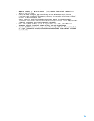 46
     McKee, N., Bertrand, J. T., & Becker-Benton, A. (2004) Strategic communication in the HIV/AIDS
     epidemic. New Delhi: Sage.
47
     Galway, M. (2004, September) Polio communication in India: An evidence-based approach.
     Presentation made at the Experts’ Consultation on Strategic Communication for Behaviour and Social
     Change in South Asia, New Delhi, India.
48
     UNICEF & JHU/CCP (2004) Examining the effectiveness of selected community mobilisation
     coordinators: Communication activities on specific behavioural outcomes in support of the Intensified
     Pulse Polio Immunisation (IPPI) programme (Study in progress).
49
     United Nations (2001) Road map towards the implementation of the United Nations Millennium
     Declaration, Report by the Secretary General. A/56/326. New York: United Nations.
50
     Scandlen, G. (2004, September) Advocacy, social and community mobilisation. Presentation made at
     the Experts’ Consultation on Strategic Communication for Behaviour and Social Change in South Asia,
     New Delhi, India.




                                                                                                             69
 