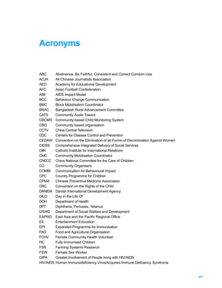 Acronyms


ABC        Abstinence, Be Faithful, Consistent and Correct Condom Use
ACJA       All Chinese Journalists Association
AED        Academy for Educational Development
AFC        Asian Football Confederation
AIM        AIDS Impact Model
BCC        Behaviour Change Communication
BMC        Block Mobilisation Coordinator
BRAC       Bangladesh Rural Advancement Committee
CATS       Community Audio Towers
CBCMS      Community-based Child Monitoring System
CBO        Community based organisation
CCTV       China Central Television
CDC        Centers for Disease Control and Prevention
CEDAW      Convention on the Elimination of all Forms of Discrimination Against Women
CIDSS      Comprehensive Integrated Delivery of Social Services
CIIR       Catholic Institute for International Relations
CMC        Community Mobilisation Coordinator
CNCCC      China National Committee for the Care of Children
CO         Community Organisers
COMBI      Communication for Behavioural Impact
CPC        Country Programme for Children
CPMA       Chinese Preventive Medicine Association
CRC        Convention on the Rights of the Child
DANIDA     Danish International Development Agency
DILO       Day in the Life Of
DOH        Department of Health
DPT        Diphtheria, Pertussis, Tetanus
DSWD       Department of Social Welfare and Development
EAPRO      East Asia and the Pacific Regional Office
EE         Entertainment Education
EPI        Expanded Programme for Immunisation
FAO        Food and Agricultural Organisation
FCHV       Female Community Health Volunteer
FIC        Fully Immunised Children
FSR        Farming Systems Research
FSW        Female Sex Worker
GIPA       Greater Involvement of People living with HIV/AIDS
HIV/AIDS   Human Immunodeficiency Virus/Acquired Immune Deficiency Syndrome


                                                                                        vii
 