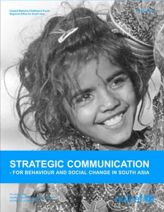 United Nations Children’s Fund            Working Paper
Regional Office for South Asia




STRATEGIC COMMUNICATION
- FOR BEHAVIOUR AND SOCIAL CHANGE IN SOUTH ASIA



For every child
Health, Education, Equality, Protection
ADVANCE HUMANITY
 