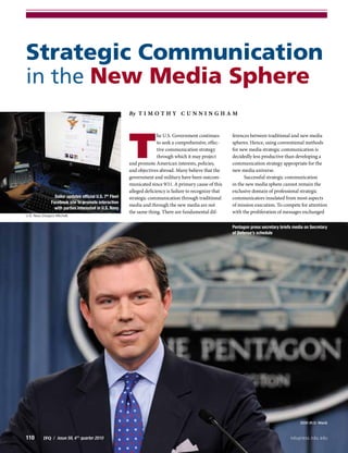 110        JFQ  /  issue 59, 4th
quarter 2010	 ndupress.ndu.edu
Strategic Communication
in the New Media Sphere
By T i m o t h y C u n n i n g ham
T
he U.S. Government continues
to seek a comprehensive, effec-
tive communication strategy
through which it may project
and promote American interests, policies,
and objectives abroad. Many believe that the
government and military have been outcom-
municated since 9/11. A primary cause of this
alleged deficiency is failure to recognize that
strategic communication through traditional
media and through the new media are not
the same thing. There are fundamental dif-
ferences between traditional and new media
spheres. Hence, using conventional methods
for new media strategic communication is
decidedly less productive than developing a
communication strategy appropriate for the
new media universe.
Successful strategic communication
in the new media sphere cannot remain the
exclusive domain of professional strategic
communicators insulated from most aspects
of mission execution. To compete for attention
with the proliferation of messages exchanged
Pentagon press secretary briefs media on Secretary
of Defense’s schedule
DOD (R.D. Ward)
Sailor updates official U.S. 7th
Fleet
Facebook site to promote interaction
with parties interested in U.S. Navy
U.S. Navy (Gregory Mitchell)
 