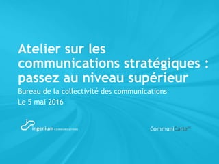 Atelier sur les
communications stratégiques :
passez au niveau supérieur
Bureau de la collectivité des communications
Le 5 mai 2016
CommuniCarteMC
 