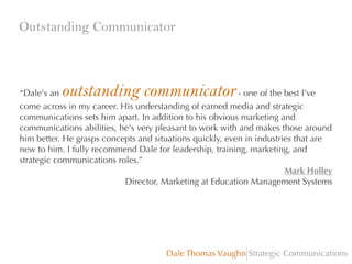 Outstanding Communicator

outstanding communicator

“Dale's an
- one of the best I've
come across in my career. His understanding of earned media and strategic
communications sets him apart. In addition to his obvious marketing and
communications abilities, he's very pleasant to work with and makes those around
him better. He grasps concepts and situations quickly, even in industries that are
new to him. I fully recommend Dale for leadership, training, marketing, and
strategic communications roles.”
Mark Holley
Director, Marketing at Education Management Systems

Dale Thomas Vaughn Strategic Communications

 