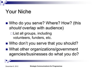Your Niche

   Who do you serve? Where? How? (this
    should overlap with audience)
      List  all groups, including
         volunteers, funders, etc.
 Who don’t you serve that you should?
 What other organizations/government
  agencies/businesses do what you do?

December 6, 2012   Strategic Communications for Progressives
 