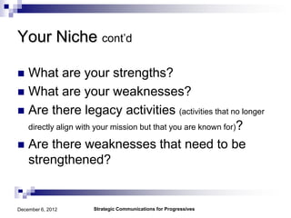 Your Niche cont’d

 What are your strengths?
 What are your weaknesses?
 Are there legacy activities (activities that no longer
  directly align with your mission but that you are known for)?

 Are there weaknesses that need to be
  strengthened?


December 6, 2012   Strategic Communications for Progressives
 