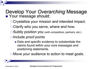 Develop Your Overarching Message
   Your message should:
      Crystallizeyour mission and intended impact.
      Clarify who you serve, where and how.
      Subtly position you (with competitors, partners, etc.)
      Include proof points
              Data and specific evidence to substantiate the
               claims found within your core messages and
               positioning statements.
      Move        your audience to action to meet goals.


December 6, 2012        Strategic Communications for Progressives
 