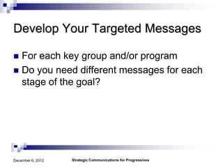 Develop Your Targeted Messages

 For each key group and/or program
 Do you need different messages for each
  stage of the goal?




December 6, 2012   Strategic Communications for Progressives
 
