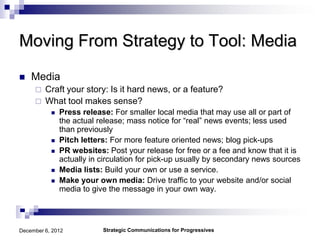 Moving From Strategy to Tool: Media
   Media
        Craft your story: Is it hard news, or a feature?
        What tool makes sense?
              Press release: For smaller local media that may use all or part of
               the actual release; mass notice for “real” news events; less used
               than previously
              Pitch letters: For more feature oriented news; blog pick-ups
              PR websites: Post your release for free or a fee and know that it is
               actually in circulation for pick-up usually by secondary news sources
              Media lists: Build your own or use a service.
              Make your own media: Drive traffic to your website and/or social
               media to give the message in your own way.




December 6, 2012           Strategic Communications for Progressives
 