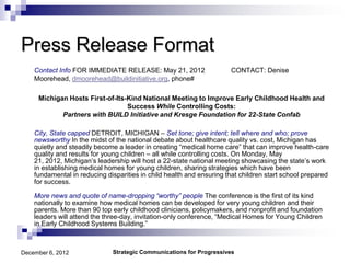 Press Release Format
    Contact Info FOR IMMEDIATE RELEASE: May 21, 2012                  CONTACT: Denise
    Moorehead, dmoorehead@buildinitiative.org, phone#

     Michigan Hosts First-of-Its-Kind National Meeting to Improve Early Childhood Health and
                                 Success While Controlling Costs:
            Partners with BUILD Initiative and Kresge Foundation for 22-State Confab

    City, State capped DETROIT, MICHIGAN – Set tone; give intent; tell where and who; prove
    newsworthy In the midst of the national debate about healthcare quality vs. cost, Michigan has
    quietly and steadily become a leader in creating “medical home care” that can improve health-care
    quality and results for young children – all while controlling costs. On Monday, May
    21, 2012, Michigan’s leadership will host a 22-state national meeting showcasing the state’s work
    in establishing medical homes for young children, sharing strategies which have been
    fundamental in reducing disparities in child health and ensuring that children start school prepared
    for success.

    More news and quote of name-dropping “worthy” people The conference is the first of its kind
    nationally to examine how medical homes can be developed for very young children and their
    parents. More than 90 top early childhood clinicians, policymakers, and nonprofit and foundation
    leaders will attend the three-day, invitation-only conference, “Medical Homes for Young Children
    in Early Childhood Systems Building.”



December 6, 2012              Strategic Communications for Progressives
 
