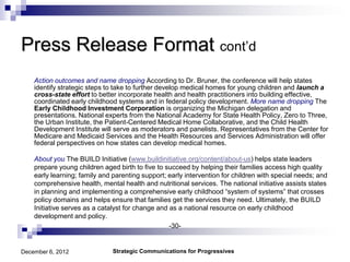 Press Release Format cont’d
    Action outcomes and name dropping According to Dr. Bruner, the conference will help states
    identify strategic steps to take to further develop medical homes for young children and launch a
    cross-state effort to better incorporate health and health practitioners into building effective,
    coordinated early childhood systems and in federal policy development. More name dropping The
    Early Childhood Investment Corporation is organizing the Michigan delegation and
    presentations. National experts from the National Academy for State Health Policy, Zero to Three,
    the Urban Institute, the Patient-Centered Medical Home Collaborative, and the Child Health
    Development Institute will serve as moderators and panelists. Representatives from the Center for
    Medicare and Medicaid Services and the Health Resources and Services Administration will offer
    federal perspectives on how states can develop medical homes.

    About you The BUILD Initiative (www.buildinitiative.org/content/about-us) helps state leaders
    prepare young children aged birth to five to succeed by helping their families access high quality
    early learning; family and parenting support; early intervention for children with special needs; and
    comprehensive health, mental health and nutritional services. The national initiative assists states
    in planning and implementing a comprehensive early childhood “system of systems” that crosses
    policy domains and helps ensure that families get the services they need. Ultimately, the BUILD
    Initiative serves as a catalyst for change and as a national resource on early childhood
    development and policy.
                                                   -30-


December 6, 2012               Strategic Communications for Progressives
 