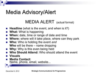Media Advisory/Alert
                   MEDIA ALERT                    (actual format)

   Headline (what is the event, and when is it?)
   What: What is happening
   When: date, time or range of date and time
   Where: where will it take place, where can they park
   Who: Who is holding the event and
    Who will be there – name dropping
   Why: Why is this even being held
   Who Should Attend: Who should attend the event
   Visuals
   Media Contact:
    Name, phone, email, website...

December 6, 2012     Strategic Communications for Progressives
 