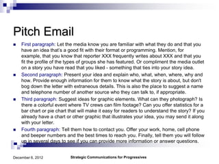 Pitch Email
   First paragraph: Let the media know you are familiar with what they do and that you
    have an idea that’s a good fit with their format or programming. Mention, for
    example, that you know that reporter XXX frequently writes about XXX and that you
    fit the profile of the types of groups she has featured. Or compliment the media outlet
    on a story you have read that you liked - something that ties into your story idea.
   Second paragraph: Present your idea and explain who, what, when, where, why and
    how. Provide enough information for them to know what the story is about, but don't
    bog down the letter with extraneous details. This is also the place to suggest a name
    and telephone number of another source who they can talk to, if appropriate.
   Third paragraph: Suggest ideas for graphic elements. What can they photograph? Is
    there a colorful event where TV crews can film footage? Can you offer statistics for a
    bar chart or pie chart that will make it easy for readers to understand the story? If you
    already have a chart or other graphic that illustrates your idea, you may send it along
    with your letter.
   Fourth paragraph: Tell them how to contact you. Offer your work, home, cell phone
    and beeper numbers and the best times to reach you. Finally, tell them you will follow
    up in several days to see if you can provide more information or answer questions.


December 6, 2012           Strategic Communications for Progressives
 