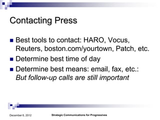Contacting Press

 Best tools to contact: HARO, Vocus,
  Reuters, boston.com/yourtown, Patch, etc.
 Determine best time of day
 Determine best means: email, fax, etc.:
  But follow-up calls are still important




December 6, 2012   Strategic Communications for Progressives
 