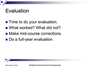 Evaluation

 Time to do your evaluation.
 What worked? What did not?
 Make mid-course corrections.
 Do a full-year evaluation.




December 6, 2012   Strategic Communications for Progressives
 
