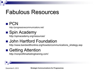 Fabulous Resources
   PCN
    http://progressivecommunicators.net/

   Spin Academy
    http://spinacademy.org/resources/

   John Hartford Foundation
    http://www.bandwidthonline.org/howdoi/communications_strategy.asp

   Getting Attention
    http://nonprofitmarketingtraining.com/




December 6, 2012          Strategic Communications for Progressives
 