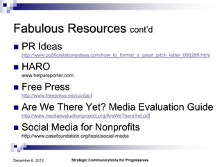Fabulous Resources cont’d
   PR Ideas
    http://www.publicrelationsideas.com/how_to_format_a_great_pitch_letter_000288.html

   HARO
    www.helpareporter.com

   Free Press
    http://www.freepress.net/contact

   Are We There Yet? Media Evaluation Guide
    http://www.mediaevaluationproject.org/AreWeThereYet.pdf

   Social Media for Nonprofits
    http://www.casefoundation.org/topic/social-media



December 6, 2012          Strategic Communications for Progressives
 