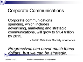 Corporate Communications

    Corporate communications
    spending, which includes
    advertising, marketing and strategic
    communications, will grow to $1.4 trillion
    by 2015.
                       - Public Relations Society of America


    Progressives can never much these
    dollars, but we can be strategic.
December 6, 2012   Strategic Communications for Progressives
 