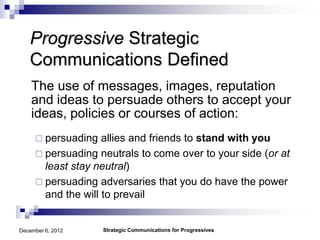 Progressive Strategic
   Communications Defined
    The use of messages, images, reputation
    and ideas to persuade others to accept your
    ideas, policies or courses of action:
      persuading   allies and friends to stand with you
      persuading neutrals to come over to your side (or at
       least stay neutral)
      persuading adversaries that you do have the power
       and the will to prevail


December 6, 2012    Strategic Communications for Progressives
 