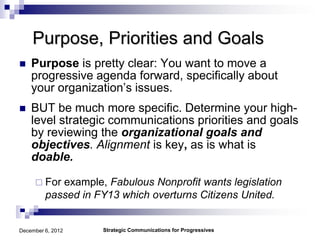 Purpose, Priorities and Goals
   Purpose is pretty clear: You want to move a
    progressive agenda forward, specifically about
    your organization’s issues.
   BUT be much more specific. Determine your high-
    level strategic communications priorities and goals
    by reviewing the organizational goals and
    objectives. Alignment is key, as is what is
    doable.

      For  example, Fabulous Nonprofit wants legislation
         passed in FY13 which overturns Citizens United.


December 6, 2012    Strategic Communications for Progressives
 