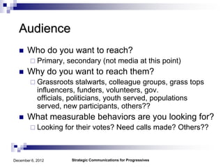 Audience
      Who do you want to reach?
         Primary,   secondary (not media at this point)
      Why do you want to reach them?
         Grassroots      stalwarts, colleague groups, grass tops
            influencers, funders, volunteers, gov.
            officials, politicians, youth served, populations
            served, new participants, others??
      What measurable behaviors are you looking for?
         Looking    for their votes? Need calls made? Others??



December 6, 2012       Strategic Communications for Progressives
 