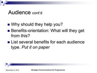 Audience cont’d

  Why should they help you?
  Benefits-orientation: What will they get
   from this?
  List several benefits for each audience
   type. Put it on paper




December 6, 2012   Strategic Communications for Progressives
 