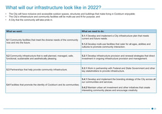 20
What will our infrastructure look like in 2022?
•	 The City will have inclusive and accessible outdoor spaces, structures and buildings that make living in Cockburn enjoyable;
•	 The City’s infrastructure and community facilities will be multi-use and fit for purpose; and
•	 A City that the community will take pride in.
What we want: What we need to do:
5.1 Community facilities that meet the diverse needs of the community
now and into the future.
5.1.1 Develop and implement a City infrastructure plan that meets
current and future needs.
5.1.2 Develop multi-use facilities that cater for all ages, abilities and
cultures to promote community interaction.
5.2 Community infrastructure that is well planned, managed, safe,
functional, sustainable and aesthetically pleasing.
5.2.1 Develop infrastructure provision and renewal strategies that direct
investment in ongoing infrastructure provision and management.
5.3 Partnerships that help provide community infrastructure.
5.3.1 Work in partnership with Federal and State Government and other
key stakeholders to provide infrastructure.
5.4 Facilities that promote the identity of Cockburn and its communities.
5.4.1 Develop and implement the branding strategy of the City across all
our communities and services.
5.4.2 Maintain urban art investment and other initiatives that create
interesting community places and encourage creativity.
 