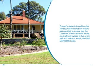 Council’s vision is to build on the
solid foundations that our history
has provided to ensure that the
Cockburn of the future will be the
most attractive place to live, work,
visit and invest in, within the Perth
Metropolitan area.
5
 