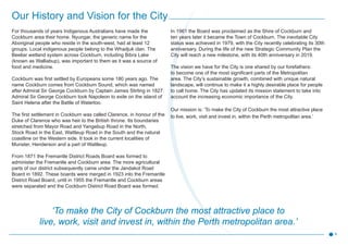 For thousands of years Indigenous Australians have made the
Cockburn area their home. Nyungar, the generic name for the
Aboriginal people who reside in the south-west, had at least 12
groups. Local indigenous people belong to the Whadjuk clan. The
Beeliar wetland system across Cockburn, including Bibra Lake
(known as Walliabup), was important to them as it was a source of
food and medicine.
Cockburn was first settled by Europeans some 180 years ago. The
name Cockburn comes from Cockburn Sound, which was named
after Admiral Sir George Cockburn by Captain James Stirling in 1827.
Admiral Sir George Cockburn took Napoleon to exile on the island of
Saint Helena after the Battle of Waterloo.
The first settlement in Cockburn was called Clarence, in honour of the
Duke of Clarence who was heir to the British throne. Its boundaries
stretched from Mayor Road and Yangebup Road in the North,
Stock Road in the East, Wattleup Road in the South and the natural
coastline on the Western side. It took in the current localities of
Munster, Henderson and a part of Wattleup.
From 1871 the Fremantle District Roads Board was formed to
administer the Fremantle and Cockburn area. The more agricultural
parts of our district subsequently came under the Jandakot Road
Board in 1892. These boards were merged in 1923 into the Fremantle
District Road Board, until in 1955 the Fremantle and Cockburn areas
were separated and the Cockburn District Road Board was formed.
In 1961 the Board was proclaimed as the Shire of Cockburn and
ten years later it became the Town of Cockburn. The inevitable City
status was achieved in 1979, with the City recently celebrating its 30th
anniversary. During the life of the new Strategic Community Plan the
City will reach a new milestone, with its 40th anniversary in 2019.
The vision we have for the City is one shared by our forefathers:
to become one of the most significant parts of the Metropolitan
area. The City’s sustainable growth, combined with unique natural
landscape, will continue to make it a highly desirable place for people
to call home. The City has updated its mission statement to take into
account the increasing economic importance of the City.
Our mission is: ‘To make the City of Cockburn the most attractive place
to live, work, visit and invest in, within the Perth metropolitan area.’
‘To make the City of Cockburn the most attractive place to
live, work, visit and invest in, within the Perth metropolitan area.’
Our History and Vision for the City
6
 