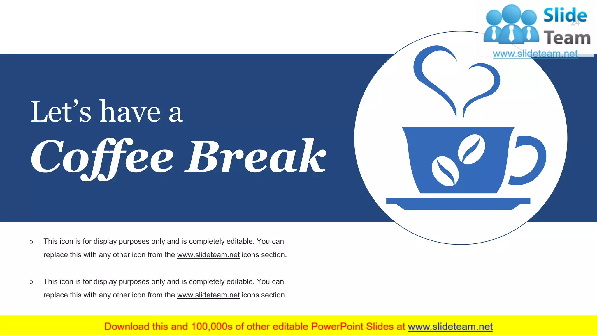 Let’s have a
Coffee Break
» This icon is for display purposes only and is completely editable. You can
replace this with any other icon from the www.slideteam.net icons section.
» This icon is for display purposes only and is completely editable. You can
replace this with any other icon from the www.slideteam.net icons section.
24
 