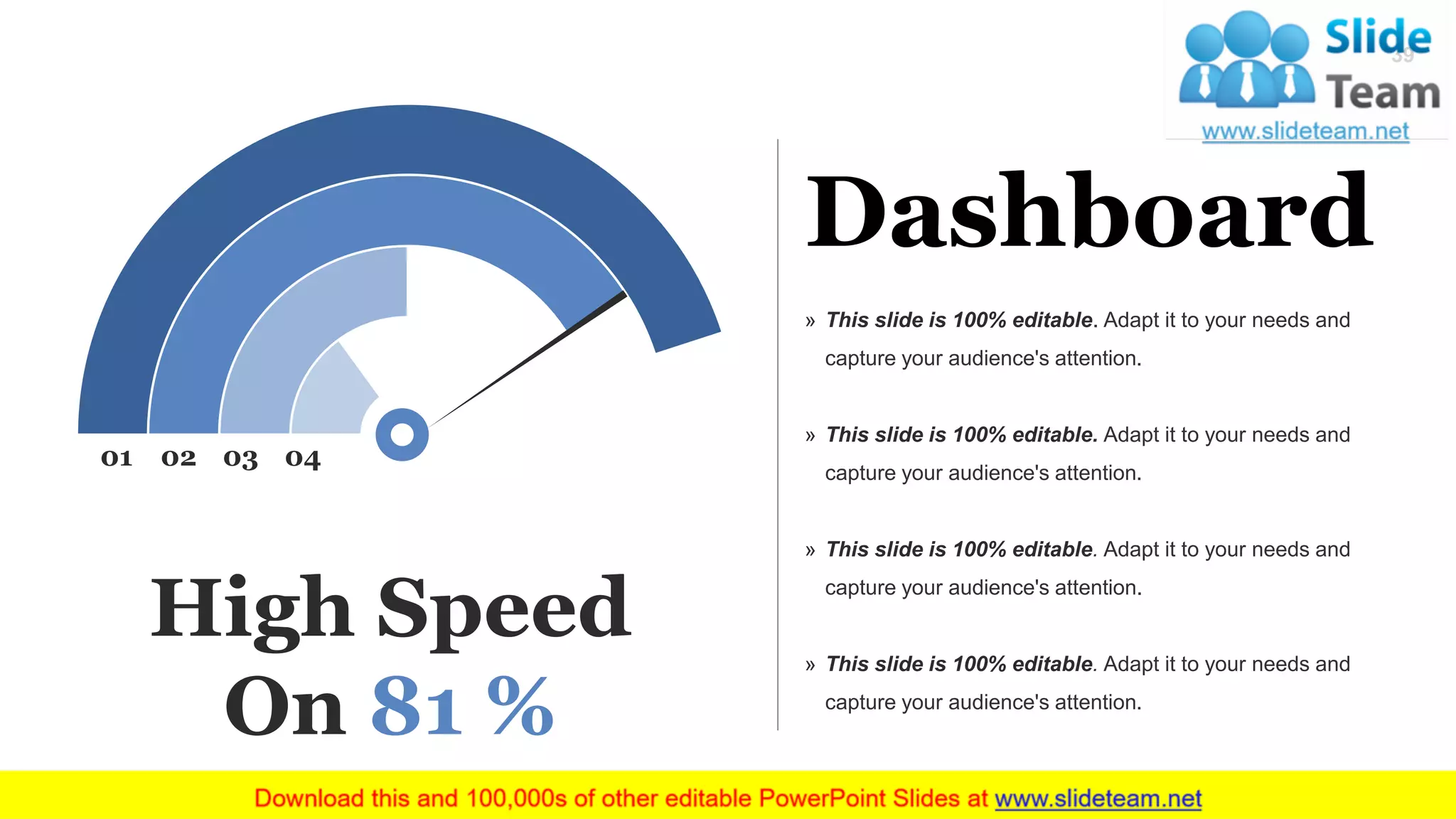 Dashboard
» This slide is 100% editable. Adapt it to your needs and
capture your audience's attention.
» This slide is 100% editable. Adapt it to your needs and
capture your audience's attention.
» This slide is 100% editable. Adapt it to your needs and
capture your audience's attention.
» This slide is 100% editable. Adapt it to your needs and
capture your audience's attention.
01 02 03 04
High Speed
On 81 %
39
 
