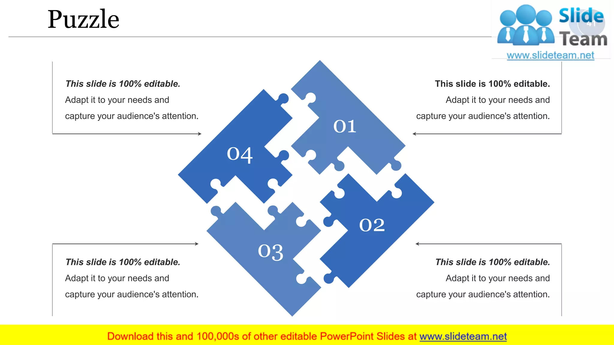 Puzzle
This slide is 100% editable.
Adapt it to your needs and
capture your audience's attention.
This slide is 100% editable.
Adapt it to your needs and
capture your audience's attention.
This slide is 100% editable.
Adapt it to your needs and
capture your audience's attention.
This slide is 100% editable.
Adapt it to your needs and
capture your audience's attention.
04
01
02
03
41
 
