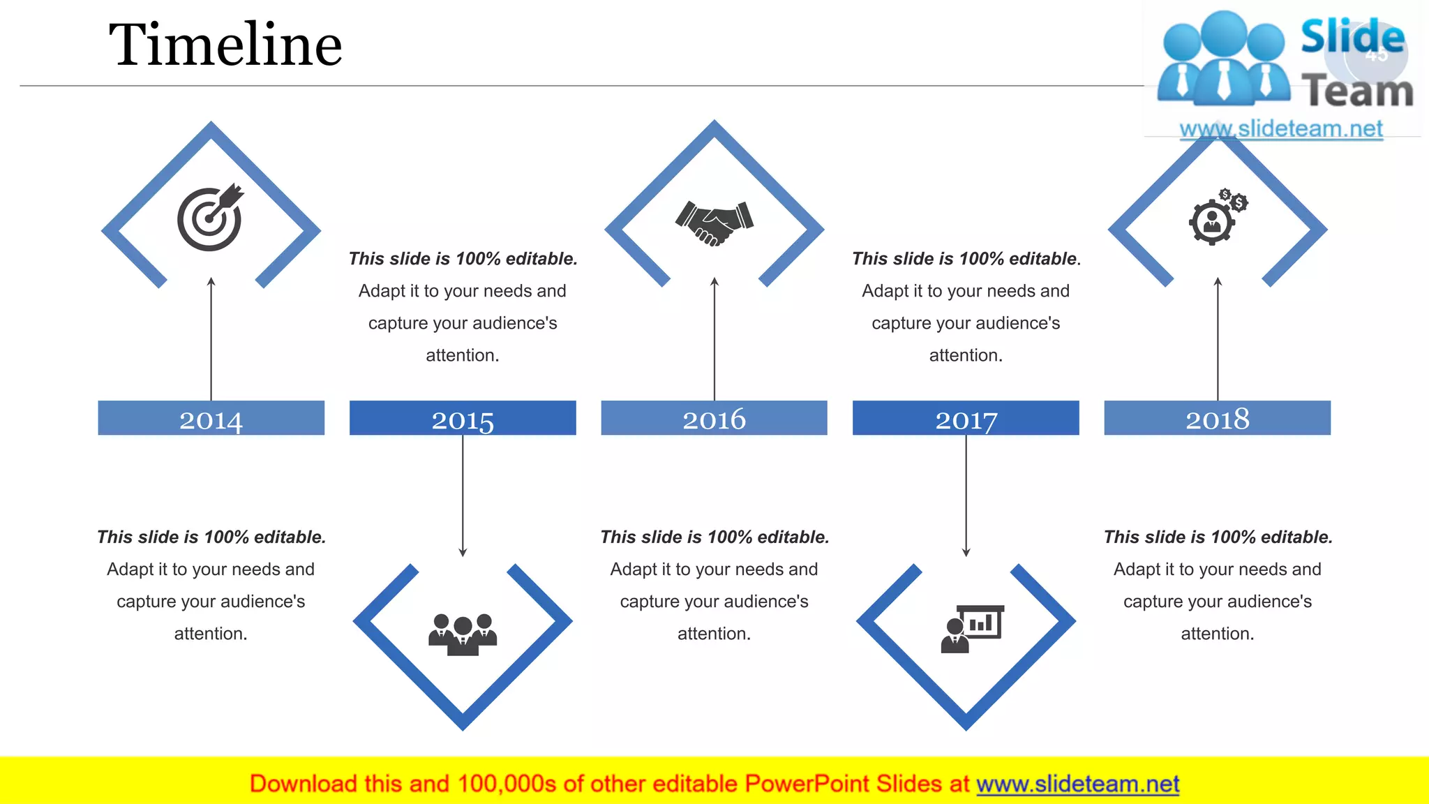 Timeline
This slide is 100% editable.
Adapt it to your needs and
capture your audience's
attention.
2015
This slide is 100% editable.
Adapt it to your needs and
capture your audience's
attention.
2014
This slide is 100% editable.
Adapt it to your needs and
capture your audience's
attention.
2016
This slide is 100% editable.
Adapt it to your needs and
capture your audience's
attention.
2017
This slide is 100% editable.
Adapt it to your needs and
capture your audience's
attention.
2018
45
 