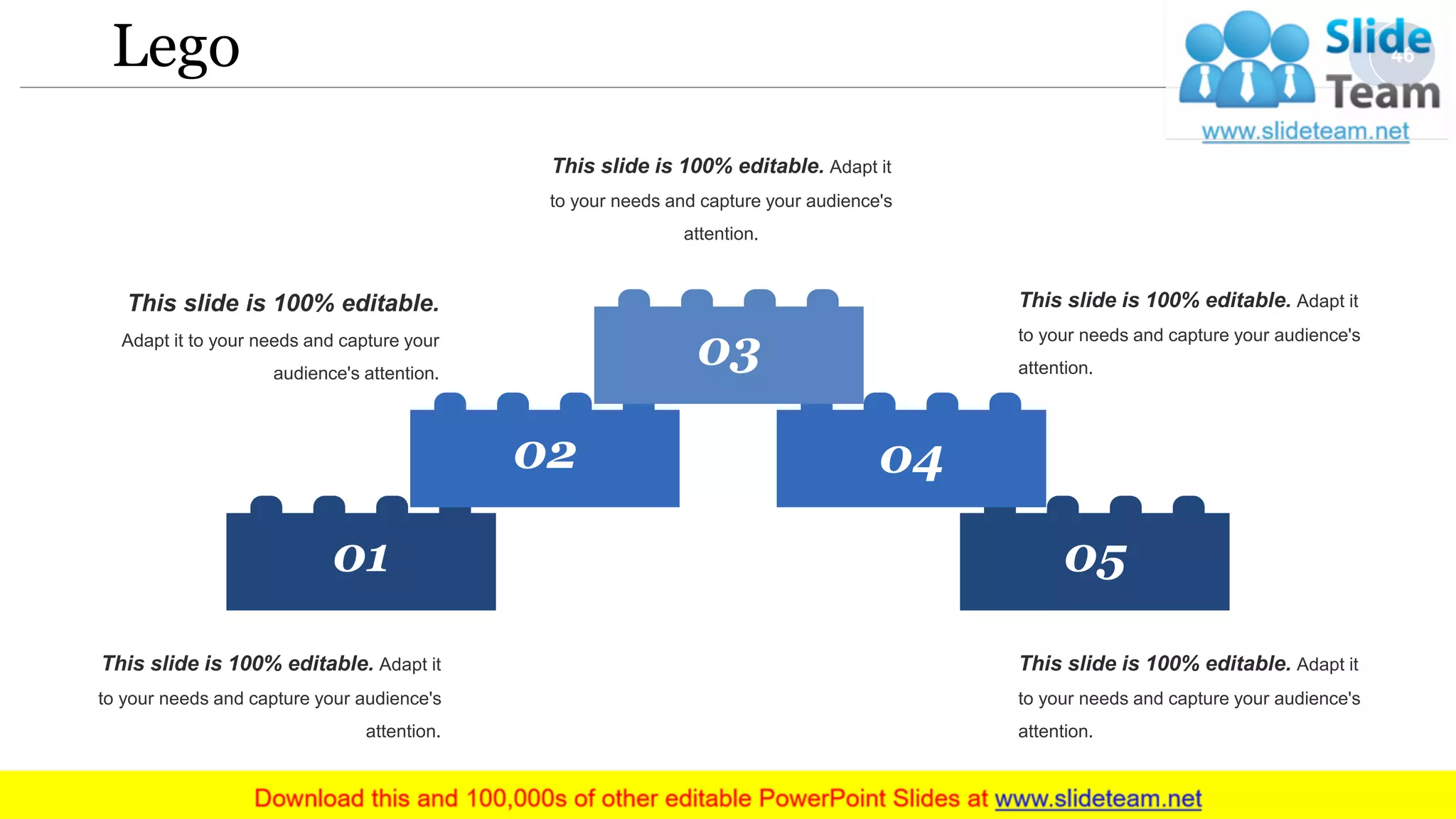 Lego
05
04
01
02
03
This slide is 100% editable. Adapt it
to your needs and capture your audience's
attention.
This slide is 100% editable. Adapt it
to your needs and capture your audience's
attention.
This slide is 100% editable. Adapt it
to your needs and capture your audience's
attention.
This slide is 100% editable.
Adapt it to your needs and capture your
audience's attention.
This slide is 100% editable. Adapt it
to your needs and capture your audience's
attention.
46
 