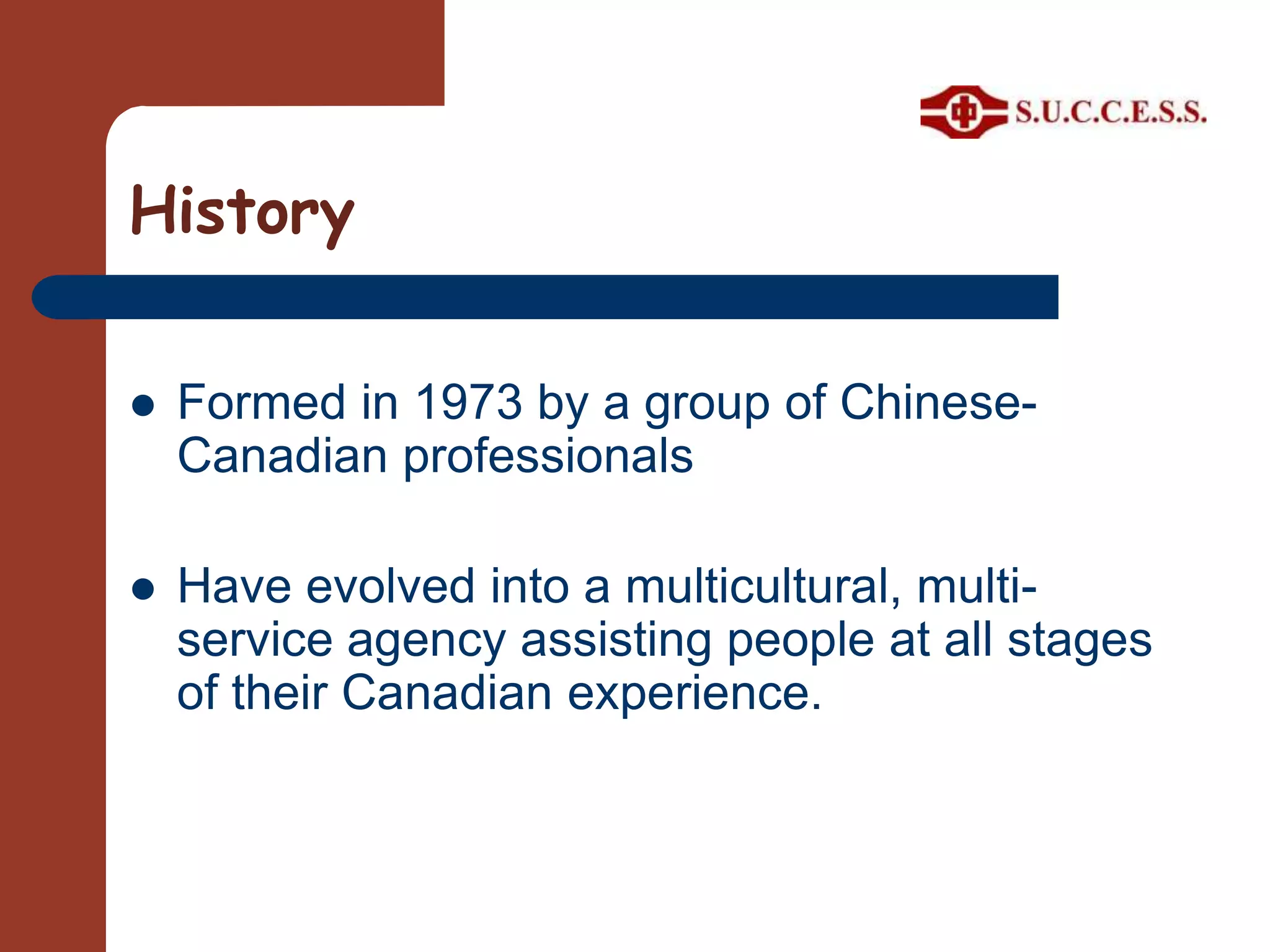 HistoryFormed in 1973 by a group of Chinese-Canadian professionalsHave evolved into a multicultural, multi-service agency assisting people at all stages of their Canadian experience.